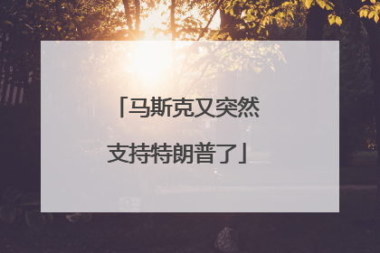 马斯克又突然支持特朗普了