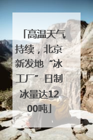 高温天气持续，北京新发地“冰工厂”日制冰量达1200吨