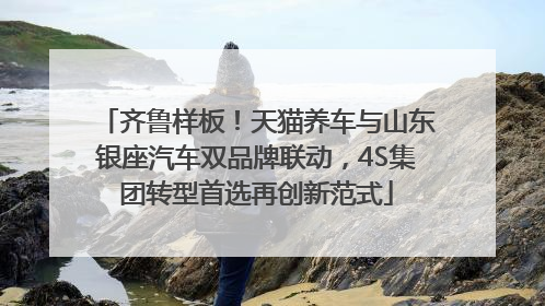 齐鲁样板！天猫养车与山东银座汽车双品牌联动，4S集团转型首选再创新范式