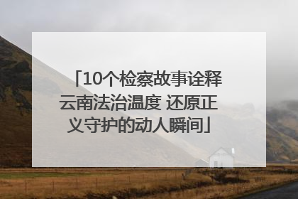10个检察故事诠释云南法治温度 还原正义守护的动人瞬间