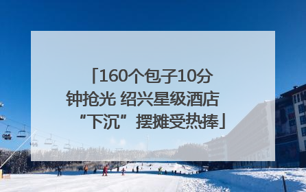 160个包子10分钟抢光 绍兴星级酒店“下沉”摆摊受热捧