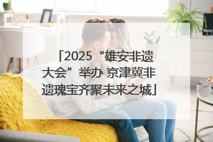 2025“雄安非遗大会”举办 京津冀非遗瑰宝齐聚未来之城