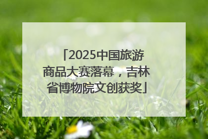 2025中国旅游商品大赛落幕，吉林省博物院文创获奖