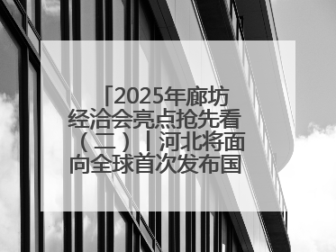 2025年廊坊经洽会亮点抢先看（二）丨河北将面向全球首次发布国际化招商地图