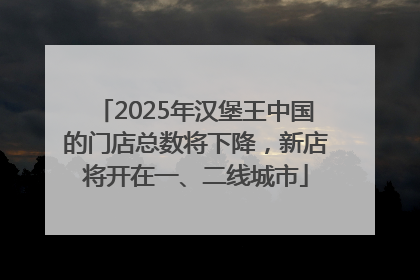 2025年汉堡王中国的门店总数将下降，新店将开在一、二线城市