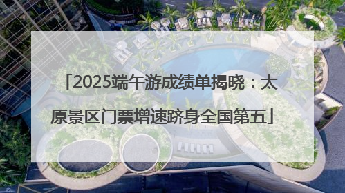 2025端午游成绩单揭晓：太原景区门票增速跻身全国第五