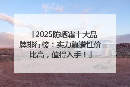 2025防晒霜十大品牌排行榜：实力靠谱性价比高，值得入手！