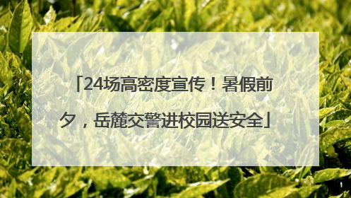24场高密度宣传！暑假前夕，岳麓交警进校园送安全