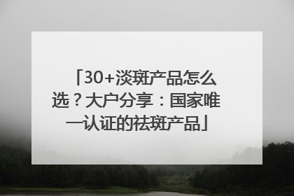 30+淡斑产品怎么选？大户分享：国家唯一认证的祛斑产品