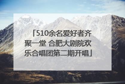 510余名爱好者齐聚一堂 合肥大剧院欢乐合唱团第二期开唱