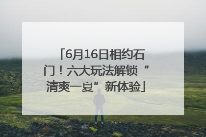 6月16日相约石门！六大玩法解锁“清爽一夏”新体验