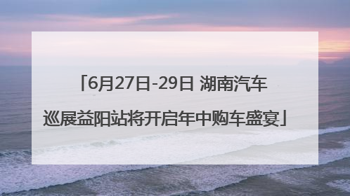 6月27日-29日 湖南汽车巡展益阳站将开启年中购车盛宴
