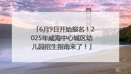 6月9日开始报名！2025年威海中心城区幼儿园招生指南来了！